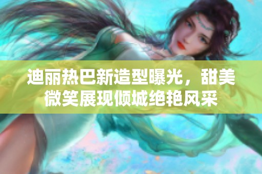 迪丽热巴新造型曝光，甜美微笑展现倾城绝艳风采
