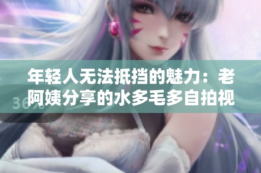 年轻人无法抵挡的魅力：老阿姨分享的水多毛多自拍视频引发关注