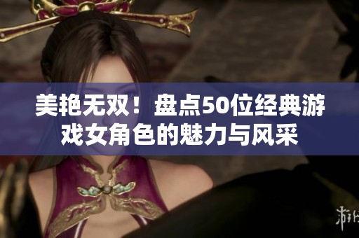 美艳无双！盘点50位经典游戏女角色的魅力与风采