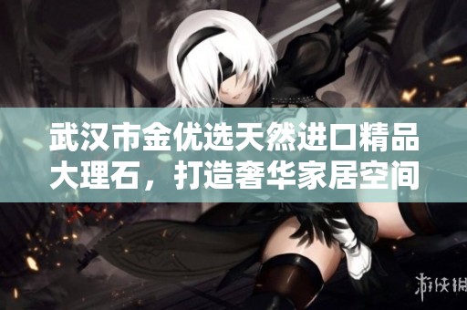武汉市金优选天然进口精品大理石，打造奢华家居空间