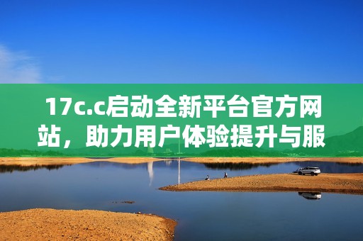 17c.c启动全新平台官方网站，助力用户体验提升与服务创新