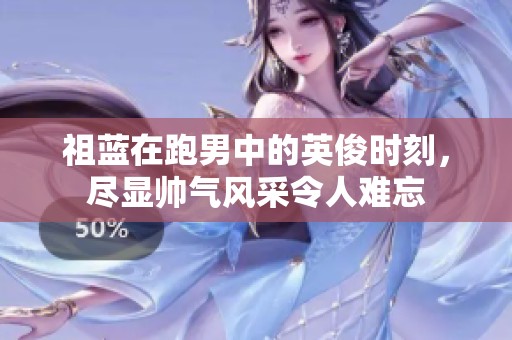 祖蓝在跑男中的英俊时刻，尽显帅气风采令人难忘