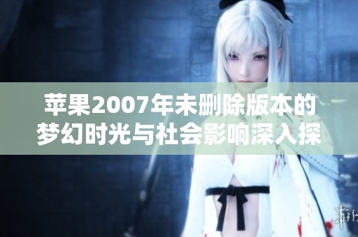 苹果2007年未删除版本的梦幻时光与社会影响深入探讨