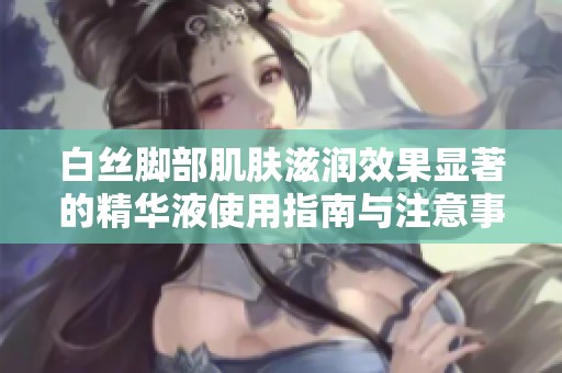 白丝脚部肌肤滋润效果显著的精华液使用指南与注意事项