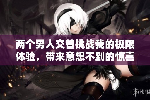 两个男人交替挑战我的极限体验，带来意想不到的惊喜与刺激