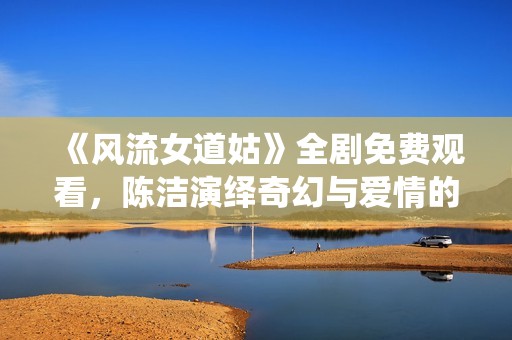《风流女道姑》全剧免费观看，陈洁演绎奇幻与爱情的精彩故事
