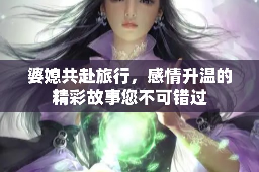婆媳共赴旅行，感情升温的精彩故事您不可错过