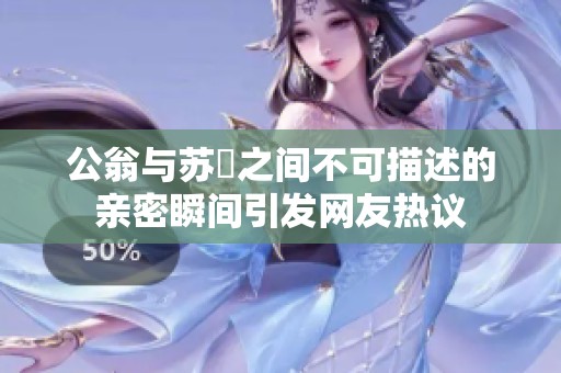 公翁与苏玥之间不可描述的亲密瞬间引发网友热议
