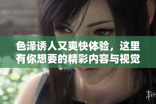 色泽诱人又爽快体验，这里有你想要的精彩内容与视觉盛宴