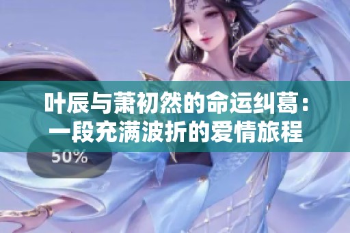 叶辰与萧初然的命运纠葛：一段充满波折的爱情旅程