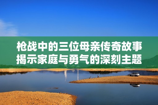 枪战中的三位母亲传奇故事揭示家庭与勇气的深刻主题