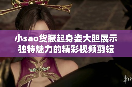 小sao货撅起身姿大胆展示独特魅力的精彩视频剪辑
