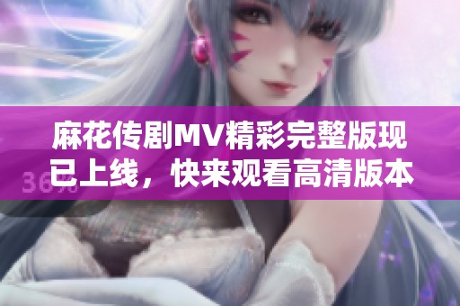 麻花传剧MV精彩完整版现已上线，快来观看高清版本吧