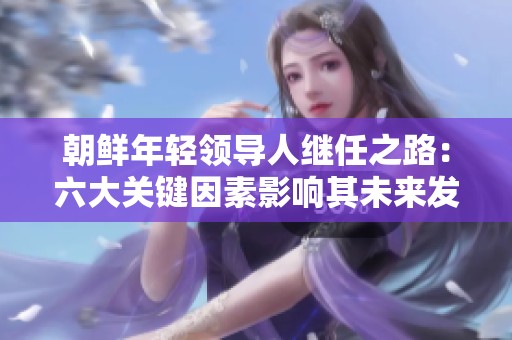 朝鲜年轻领导人继任之路：六大关键因素影响其未来发展