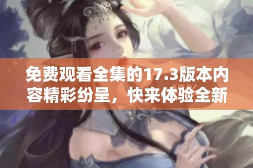 免费观看全集的17.3版本内容精彩纷呈，快来体验全新乐趣吧！