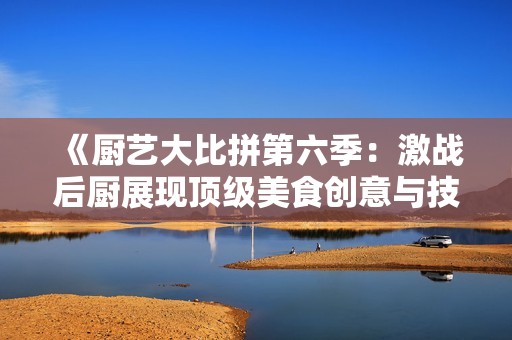 《厨艺大比拼第六季：激战后厨展现顶级美食创意与技巧》