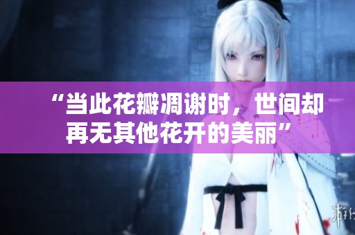“当此花瓣凋谢时，世间却再无其他花开的美丽”