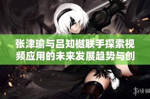 张津瑜与吕知樾联手探索视频应用的未来发展趋势与创新潜力