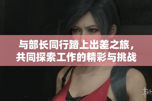 与部长同行踏上出差之旅，共同探索工作的精彩与挑战