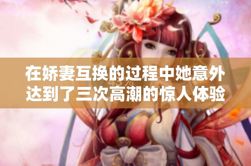 在娇妻互换的过程中她意外达到了三次高潮的惊人体验