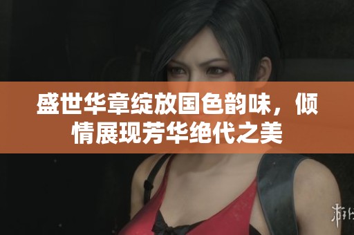 盛世华章绽放国色韵味，倾情展现芳华绝代之美