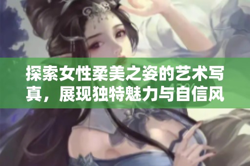 探索女性柔美之姿的艺术写真，展现独特魅力与自信风采