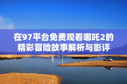 在97平台免费观看哪吒2的精彩冒险故事解析与影评