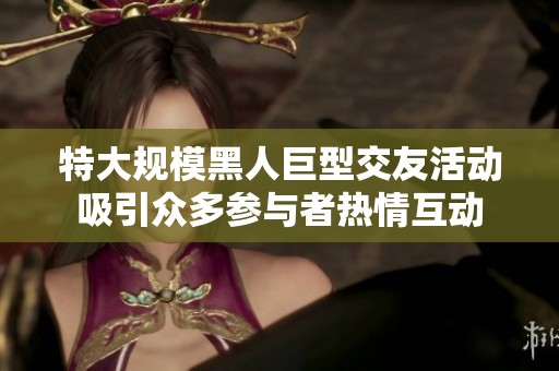 特大规模黑人巨型交友活动吸引众多参与者热情互动