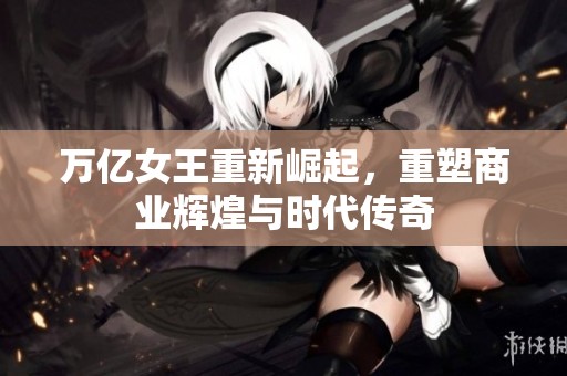 万亿女王重新崛起，重塑商业辉煌与时代传奇