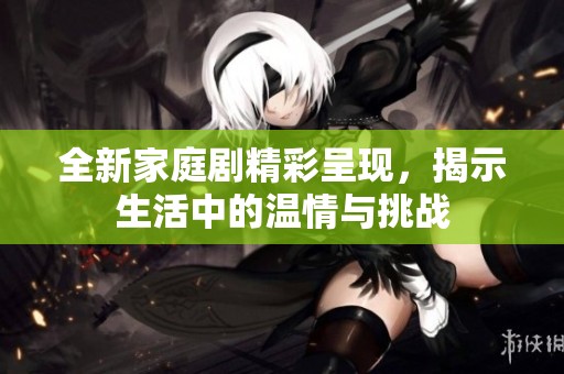 全新家庭剧精彩呈现，揭示生活中的温情与挑战