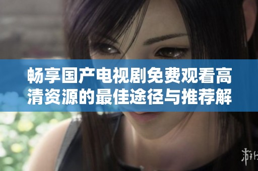 畅享国产电视剧免费观看高清资源的最佳途径与推荐解析