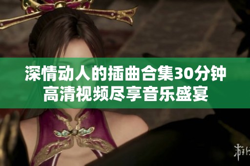 深情动人的插曲合集30分钟高清视频尽享音乐盛宴